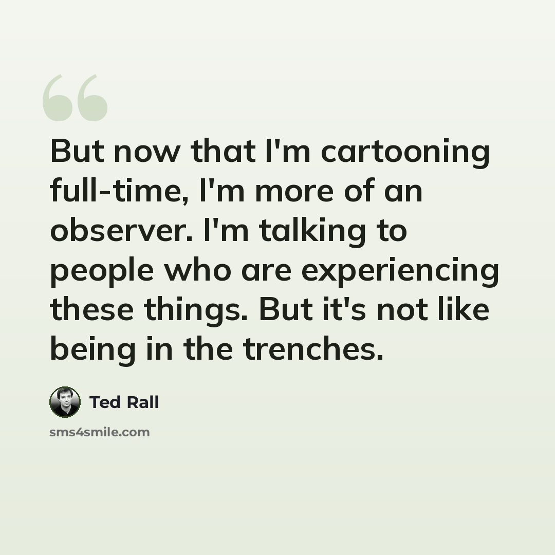 “But now that I'm cartooning full-time, I'm more of an observer. I'm talking to people who are experiencing these things. But it's not like being in the trenches.” quote by Ted Rall
