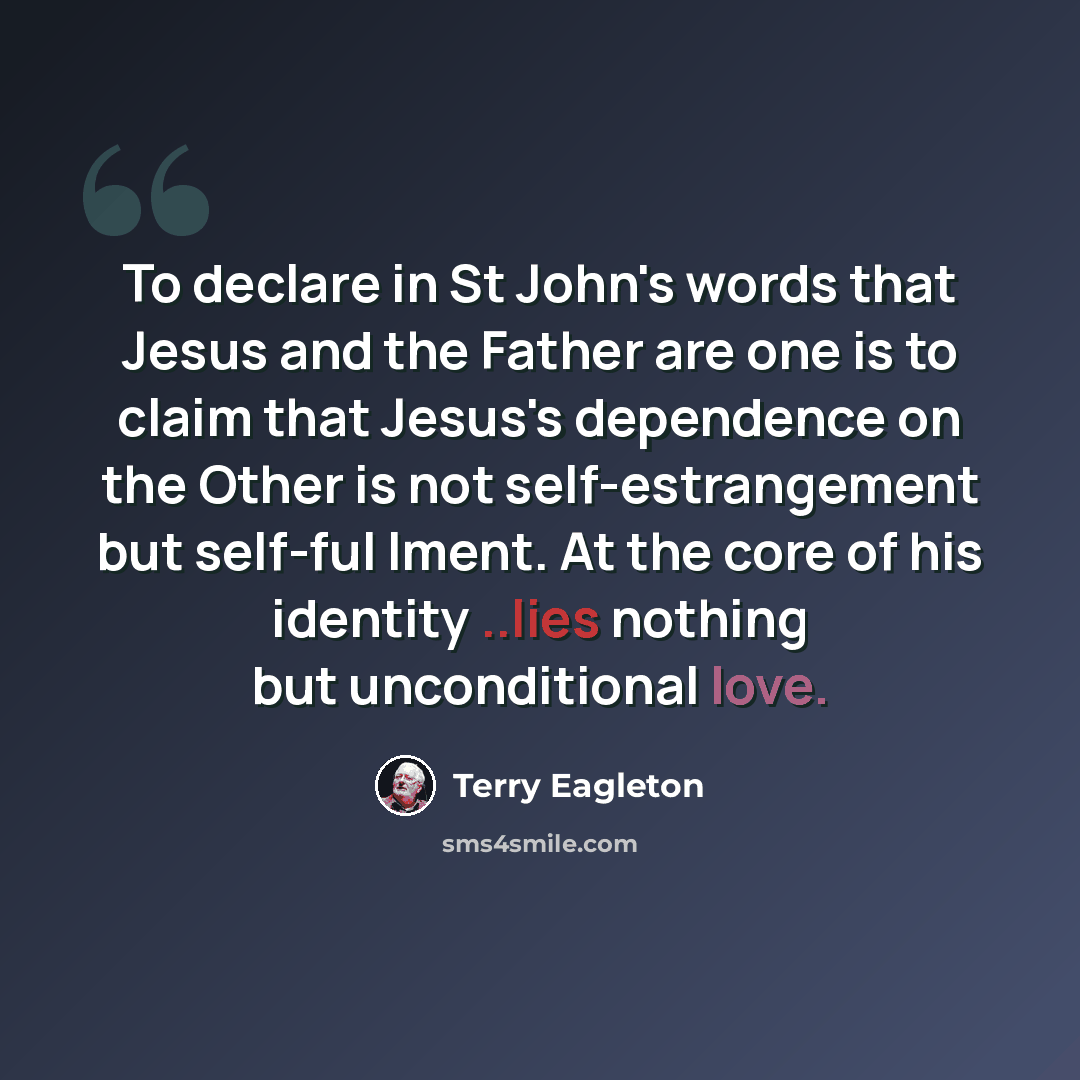 “To declare in St John's words that Jesus and the Father are one is to claim that Jesus's dependence on the Other is not self-estrangement but self-ful lment. At the core of his identity ..lies nothing but unconditional love.” quote by Terry Eagleton