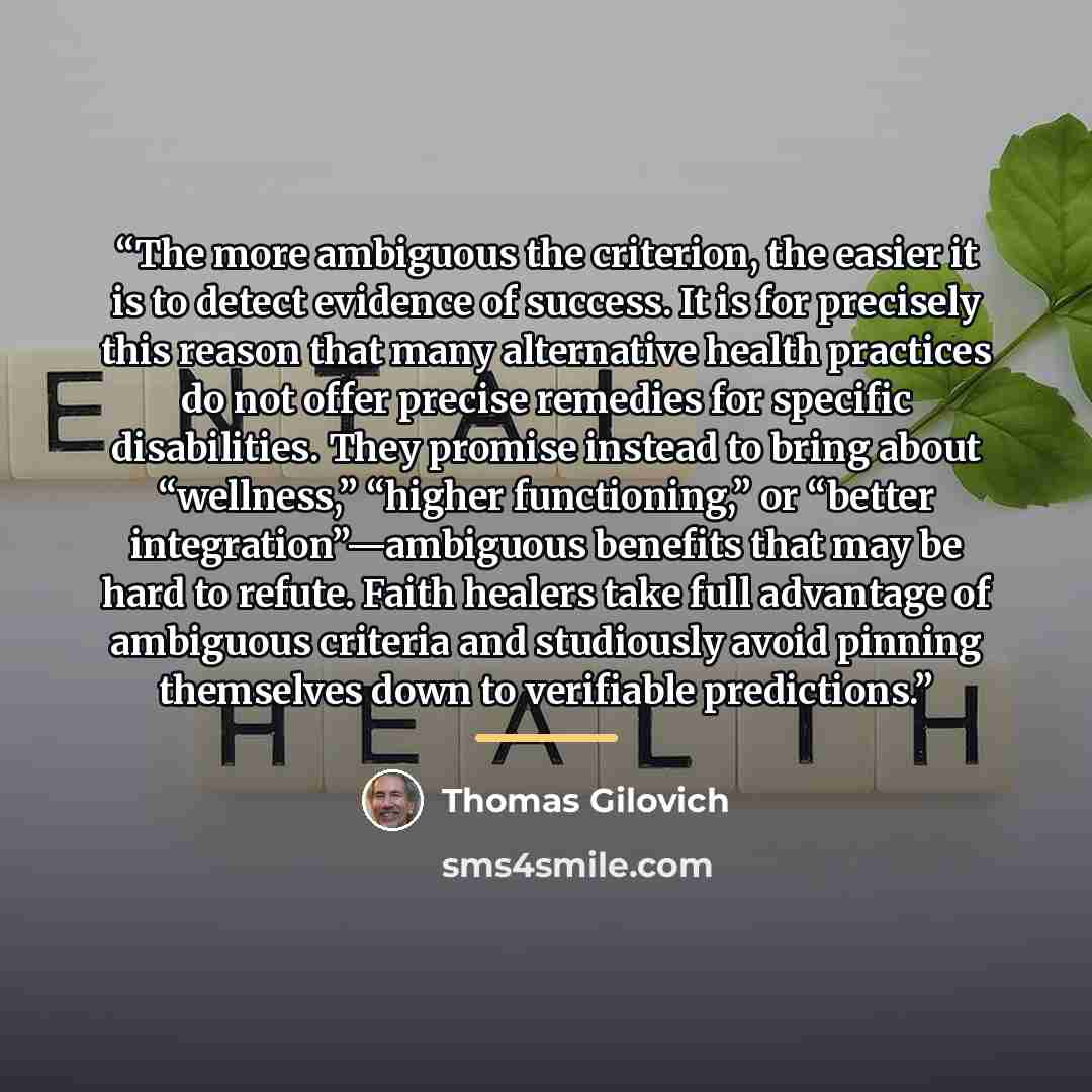 “The more ambiguous the criterion, the easier it is to detect evidence of success. It is for precisely this reason that many alternative health practices do not offer precise remedies for specific disabilities. They promise instead to bring about “wellness,” “higher functioning,” or “better…” quote by Thomas Gilovich