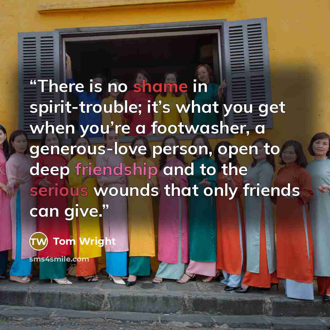 “There is no shame in spirit-trouble; it’s what you get when you’re a footwasher, a generous-love person, open to deep friendship and to the serious wounds that only friends can give.” quote by Tom Wright