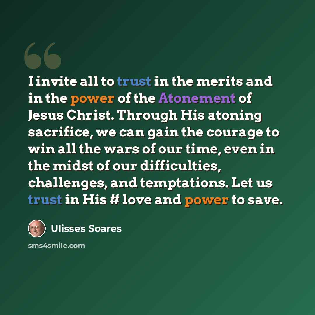 “I invite all to trust in the merits and in the power of the Atonement of Jesus Christ. Through His atoning sacrifice, we can gain the courage to win all the wars of our time, even in the midst of our difficulties, challenges, and temptations. Let us trust in His #‎ love and power to save.” quote by Ulisses Soares