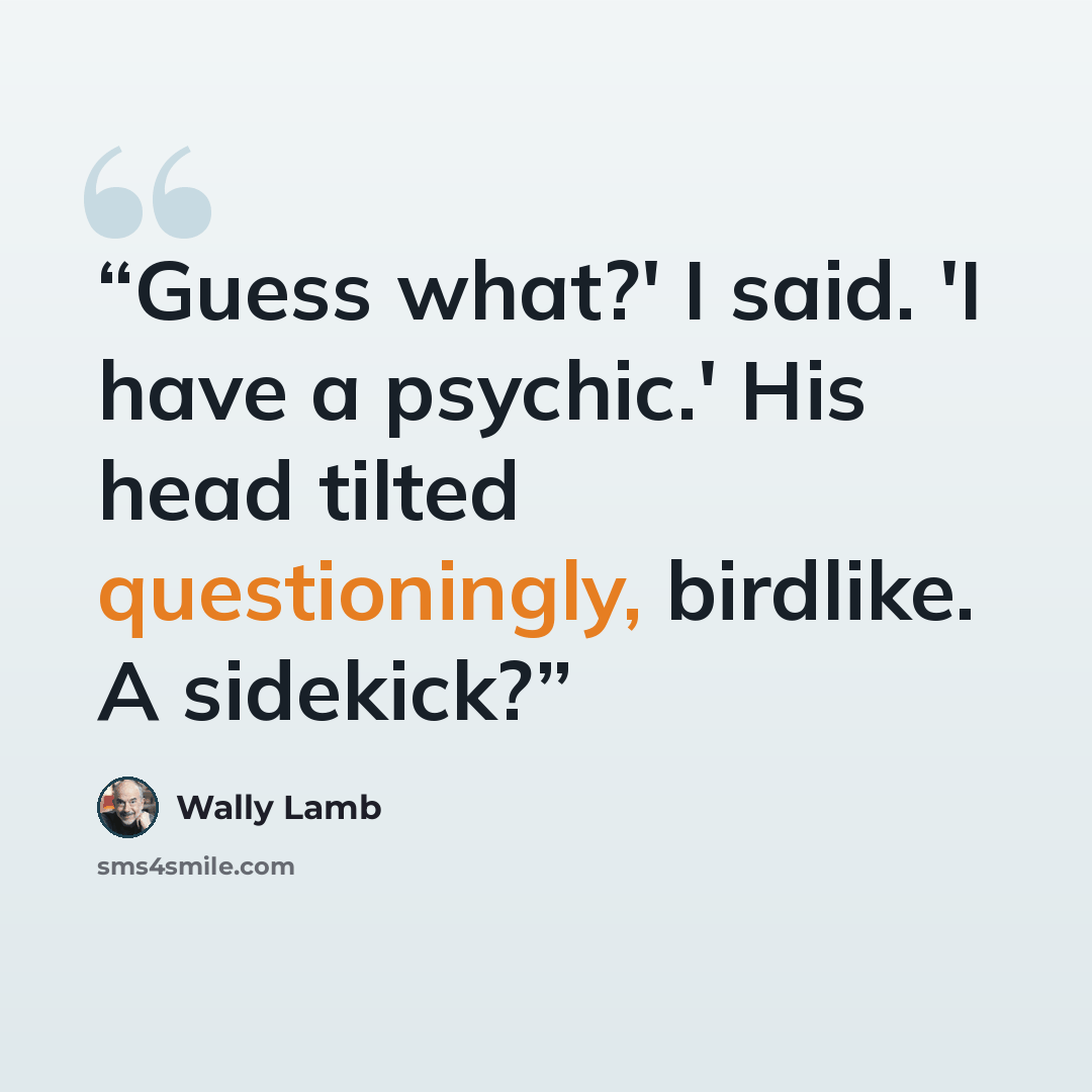“Guess what?' I said. 'I have a psychic.' His head tilted questioningly, birdlike. A sidekick?” quote by Wally Lamb