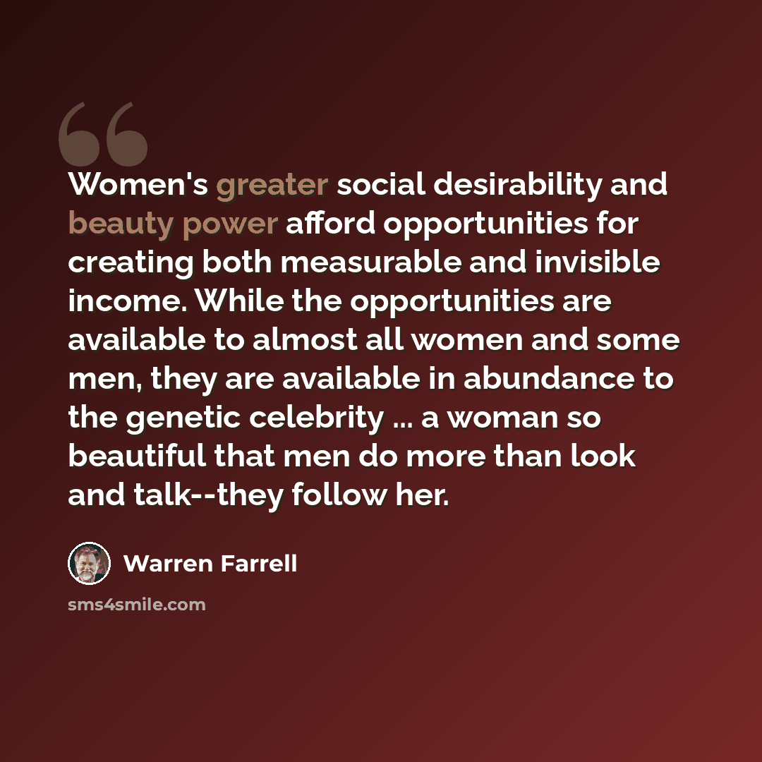 “Women's greater social desirability and beauty power afford opportunities for creating both measurable and invisible income. While the opportunities are available to almost all women and some men, they are available in abundance to the genetic celebrity ... a woman so beautiful that men do more…” quote by Warren Farrell