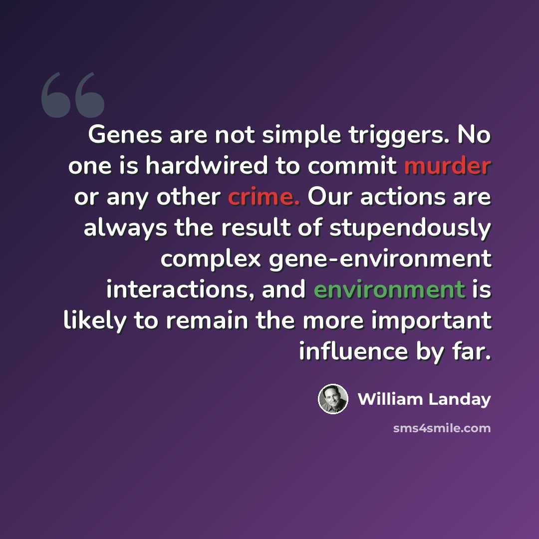 “Genes are not simple triggers. No one is hardwired to commit murder or any other crime. Our actions are always the result of stupendously complex gene-environment interactions, and environment is likely to remain the more important influence by far.” quote by William Landay