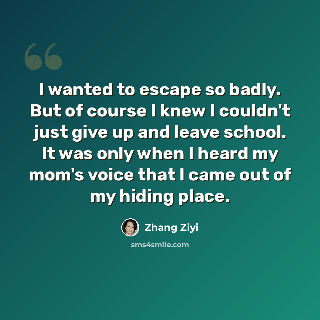 “I wanted to escape so badly. But of course I knew I couldn't just give up and leave school. It was only when I heard my mom's voice that I came out of my hiding place.” quote by Zhang Ziyi