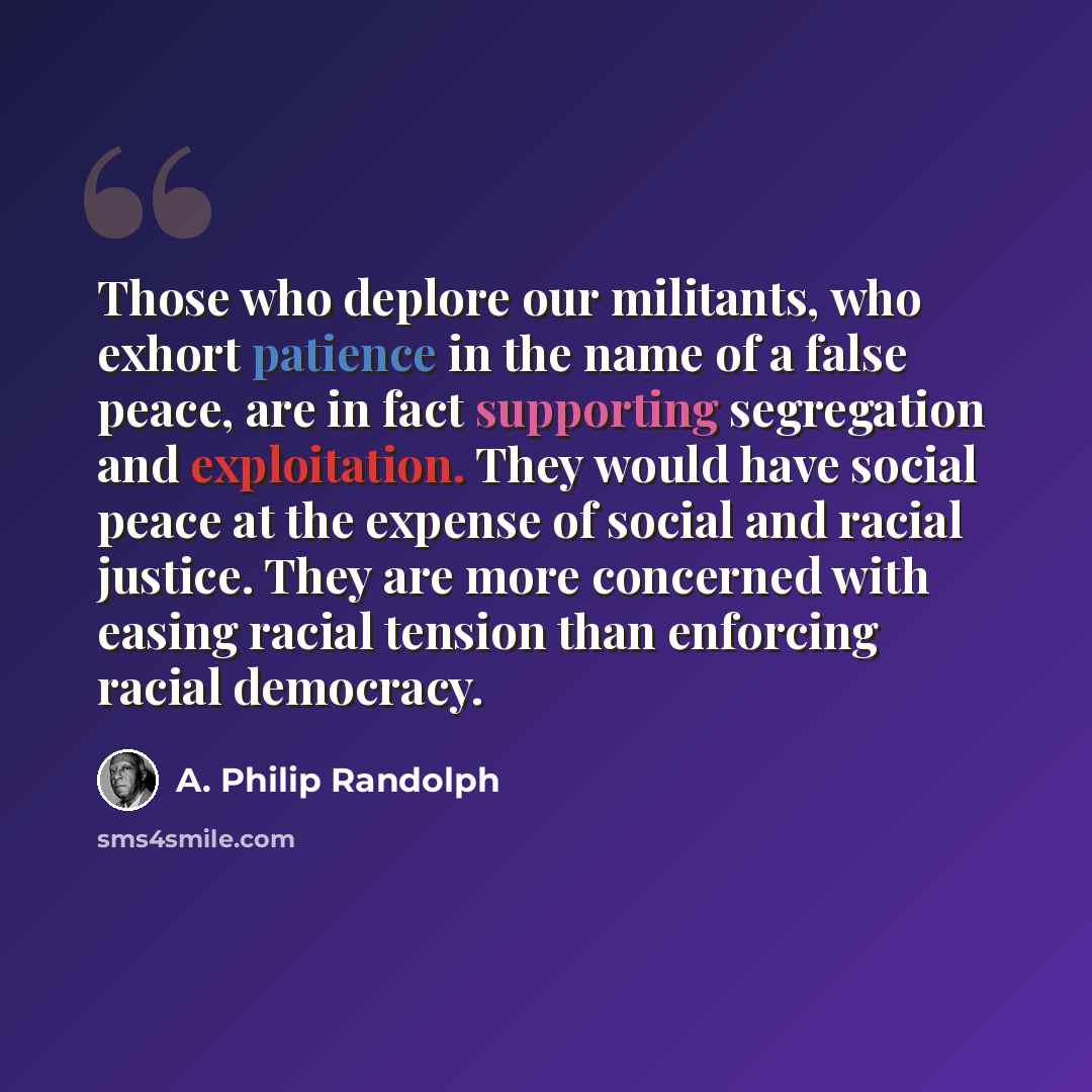 “Those who deplore our militants, who exhort patience in the name of a false peace, are in fact supporting segregation and exploitation. They would have social peace at the expense of social and racial justice. They are more concerned with easing racial tension than enforcing racial democracy.” quote by A. Philip Randolph