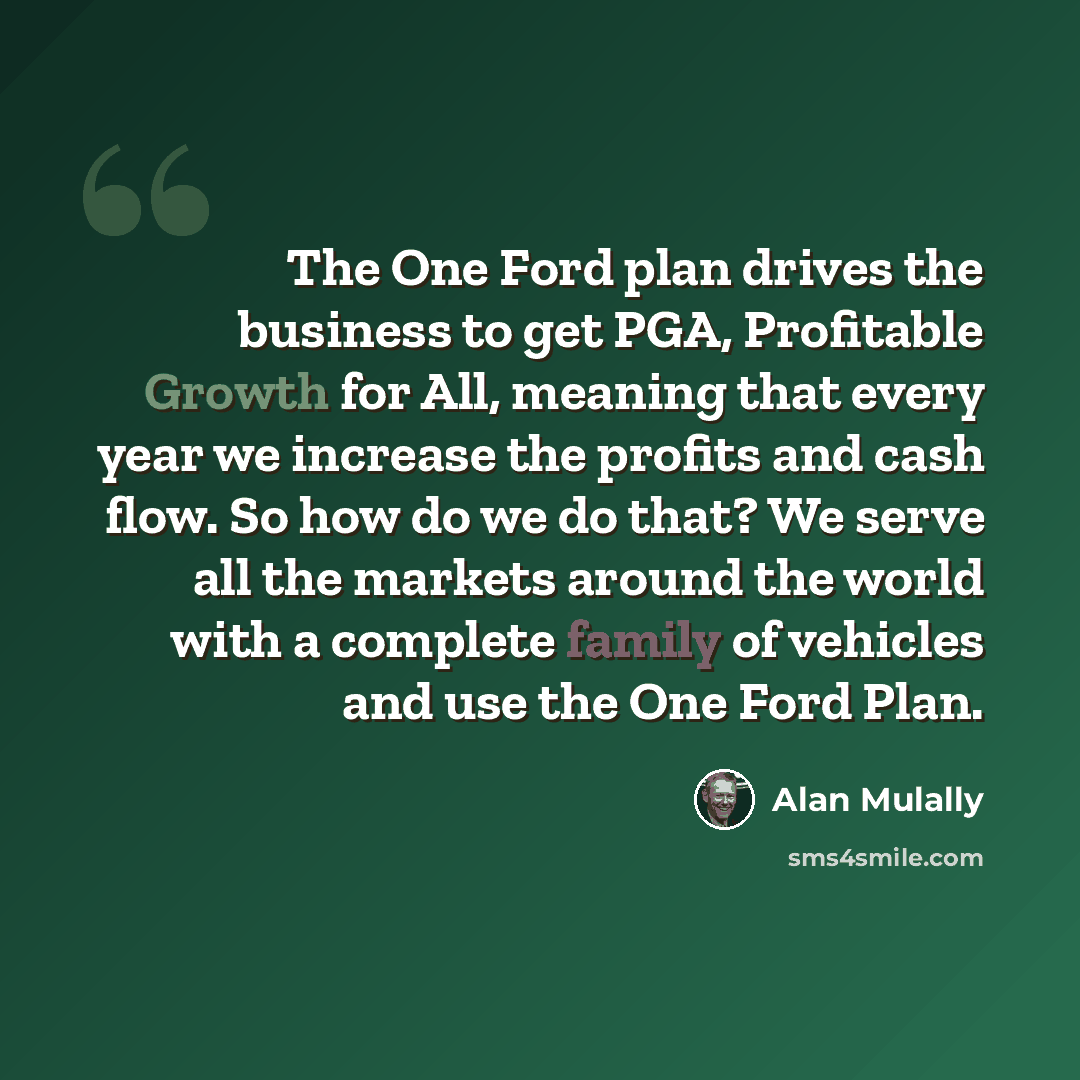 “The One Ford plan drives the business to get PGA, Profitable Growth for All, meaning that every year we increase the profits and cash flow. So how do we do that? We serve all the markets around the world with a complete family of vehicles and use the One Ford Plan.” quote by Alan Mulally