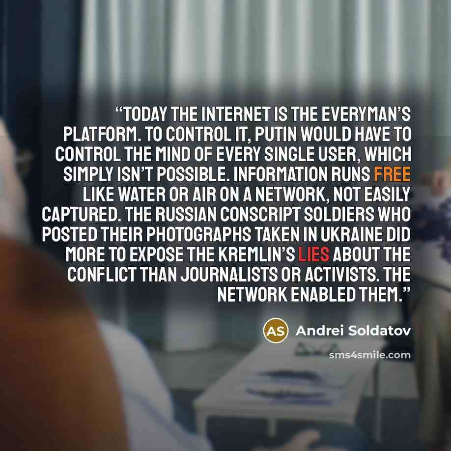 “Today the Internet is the everyman’s platform. To control it, Putin would have to control the mind of every single user, which simply isn’t possible. Information runs free like water or air on a network, not easily captured. The Russian conscript soldiers who posted their photographs taken in…” quote by Andrei Soldatov