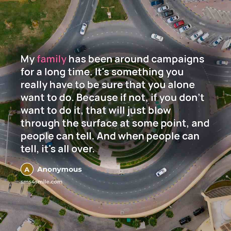 “My family has been around campaigns for a long time. It's something you really have to be sure that you alone want to do. Because if not, if you don't want to do it, that will just blow through the surface at some point, and people can tell. And when people can tell, it's all over.” quote by Anonymous