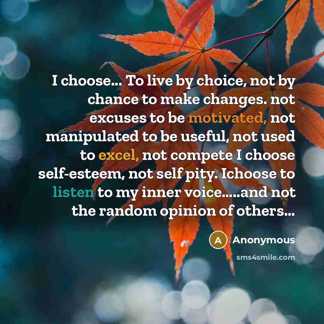 “I choose... To live by choice, not by chance to make changes. not excuses to be motivated, not manipulated to be useful, not used to excel, not compete I choose self-esteem, not self pity. Ichoose to listen to my inner voice…..and not the random opinion of others…” quote by Anonymous