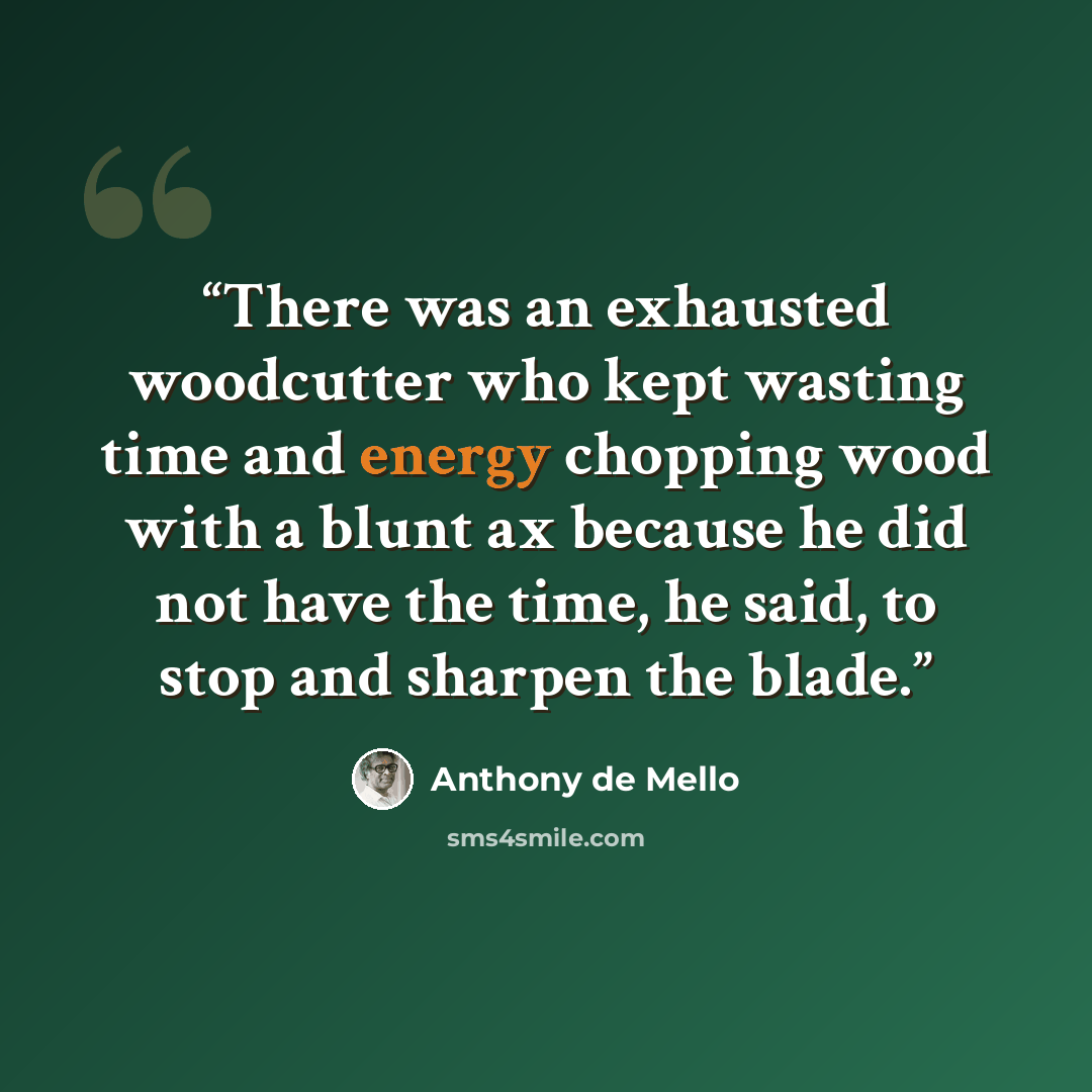 “There was an exhausted woodcutter who kept wasting time and energy chopping wood with a blunt ax because he did not have the time, he said, to stop and sharpen the blade.” quote by Anthony de Mello