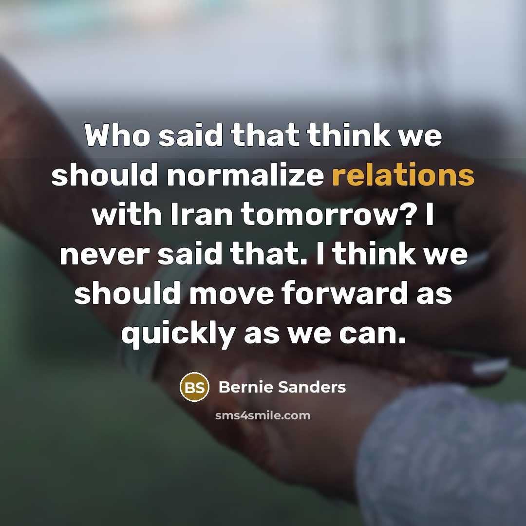 “Who said that think we should normalize relations with Iran tomorrow? I never said that. I think we should move forward as quickly as we can.” quote by Bernie Sanders