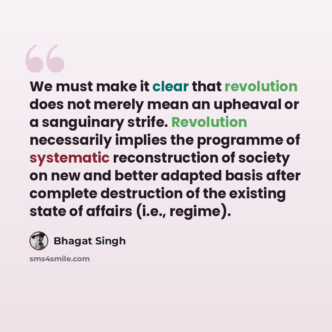 “We must make it clear that revolution does not merely mean an upheaval or a sanguinary strife. Revolution necessarily implies the programme of systematic reconstruction of society on new and better adapted basis after complete destruction of the existing state of affairs (i.e., regime).” quote by Bhagat Singh