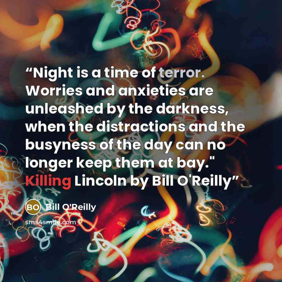 “Night is a time of terror. Worries and anxieties are unleashed by the darkness, when the distractions and the busyness of the day can no longer keep them at bay." Killing Lincoln by Bill O'Reilly” quote by Bill O'Reilly