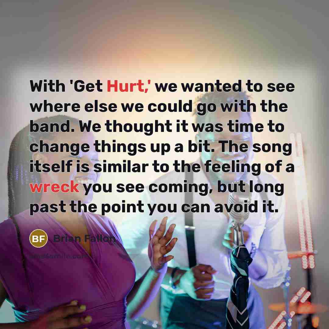 “With 'Get Hurt,' we wanted to see where else we could go with the band. We thought it was time to change things up a bit. The song itself is similar to the feeling of a wreck you see coming, but long past the point you can avoid it.” quote by Brian Fallon
