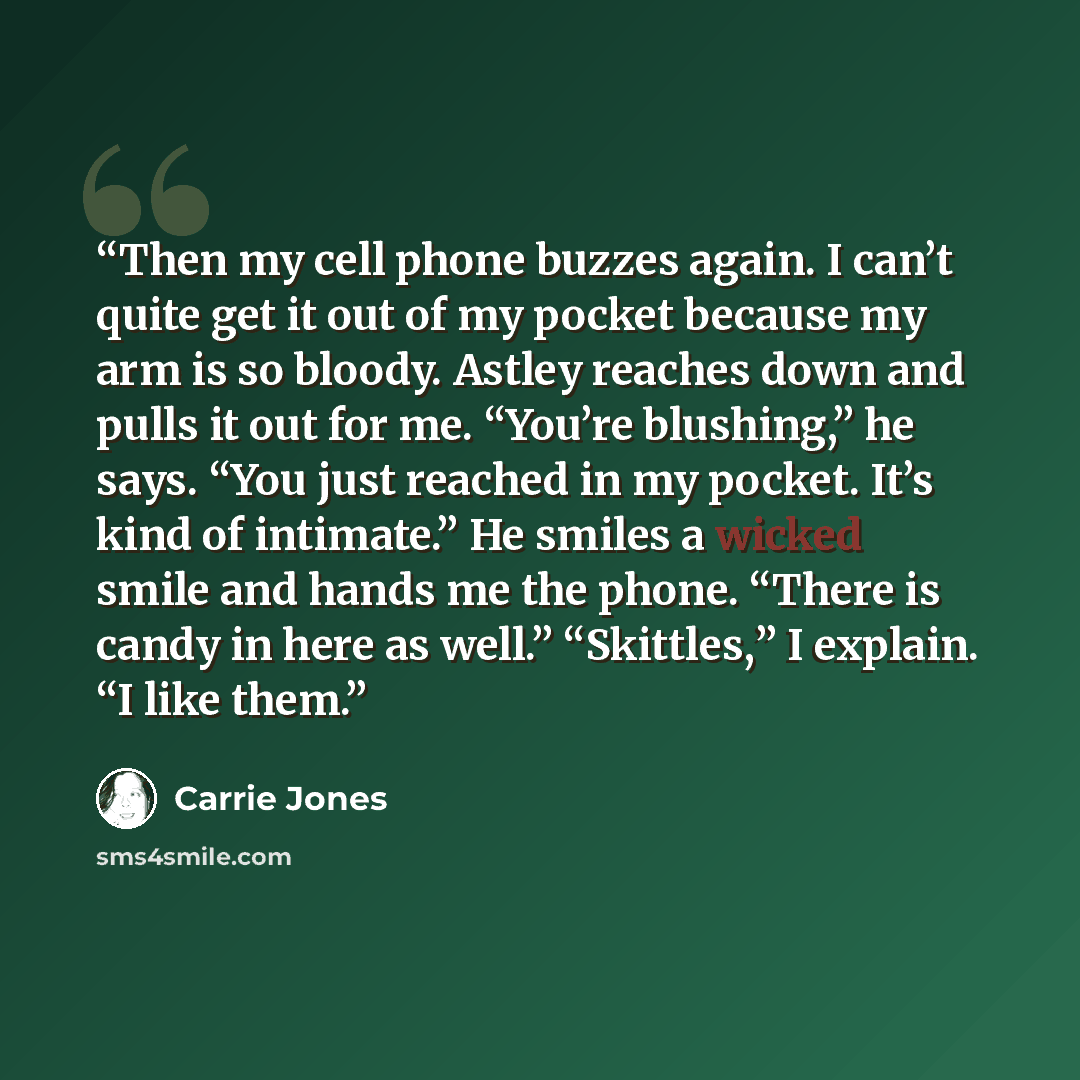 “Then my cell phone buzzes again. I can’t quite get it out of my pocket because my arm is so bloody. Astley reaches down and pulls it out for me. “You’re blushing,” he says. “You just reached in my pocket. It’s kind of intimate.” He smiles a wicked smile and hands me the phone. “There is candy in…” quote by Carrie Jones
