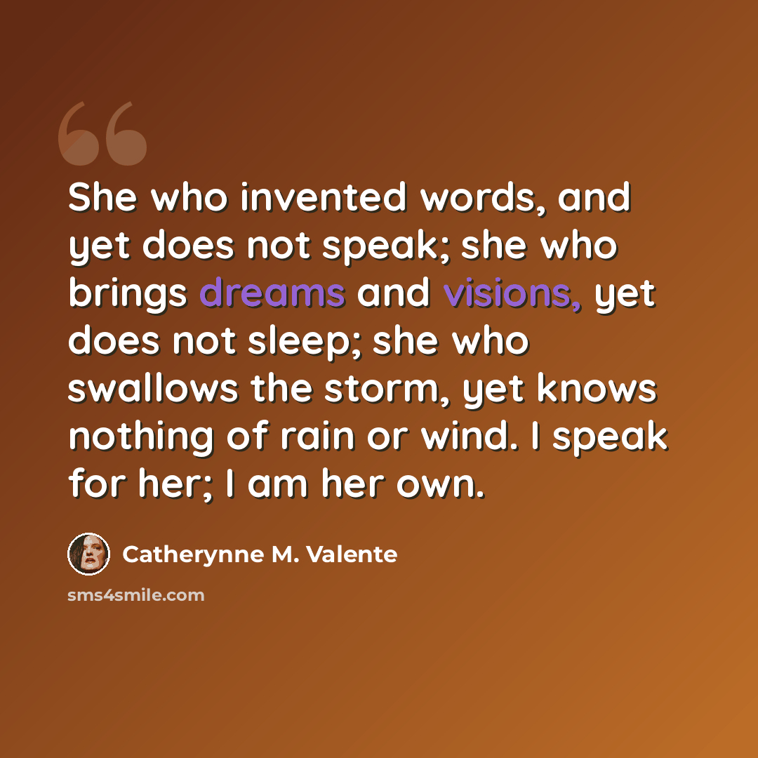 “She who invented words, and yet does not speak; she who brings dreams and visions, yet does not sleep; she who swallows the storm, yet knows nothing of rain or wind. I speak for her; I am her own.” quote by Catherynne M. Valente