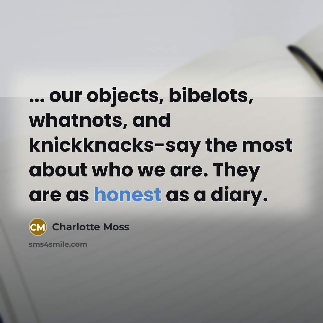 “... our objects, bibelots, whatnots, and knickknacks-say the most about who we are. They are as honest as a diary.” quote by Charlotte Moss