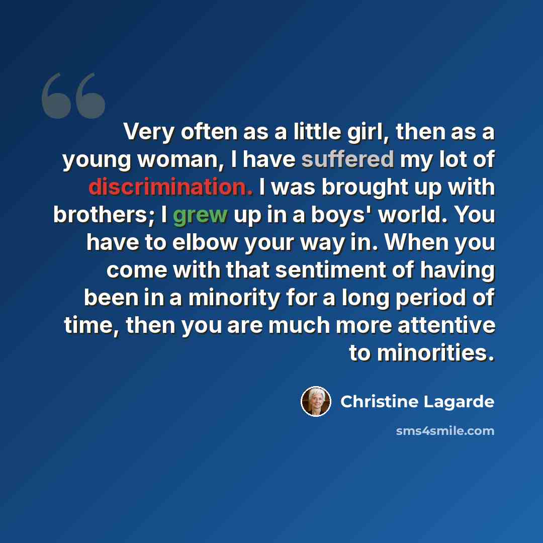 “Very often as a little girl, then as a young woman, I have suffered my lot of discrimination. I was brought up with brothers; I grew up in a boys' world. You have to elbow your way in. When you come with that sentiment of having been in a minority for a long period of time, then you are much more…” quote by Christine Lagarde