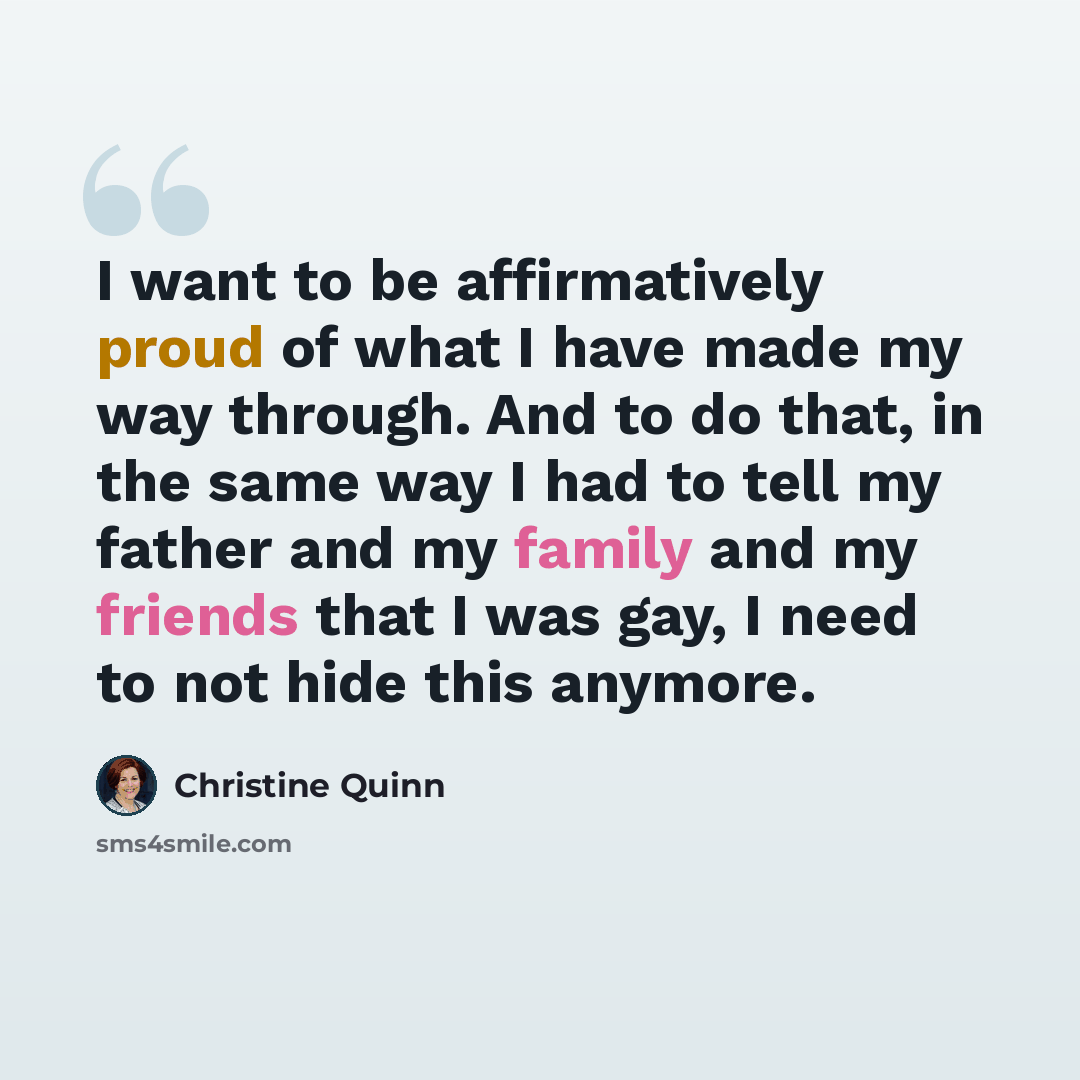 “I want to be affirmatively proud of what I have made my way through. And to do that, in the same way I had to tell my father and my family and my friends that I was gay, I need to not hide this anymore.” quote by Christine Quinn