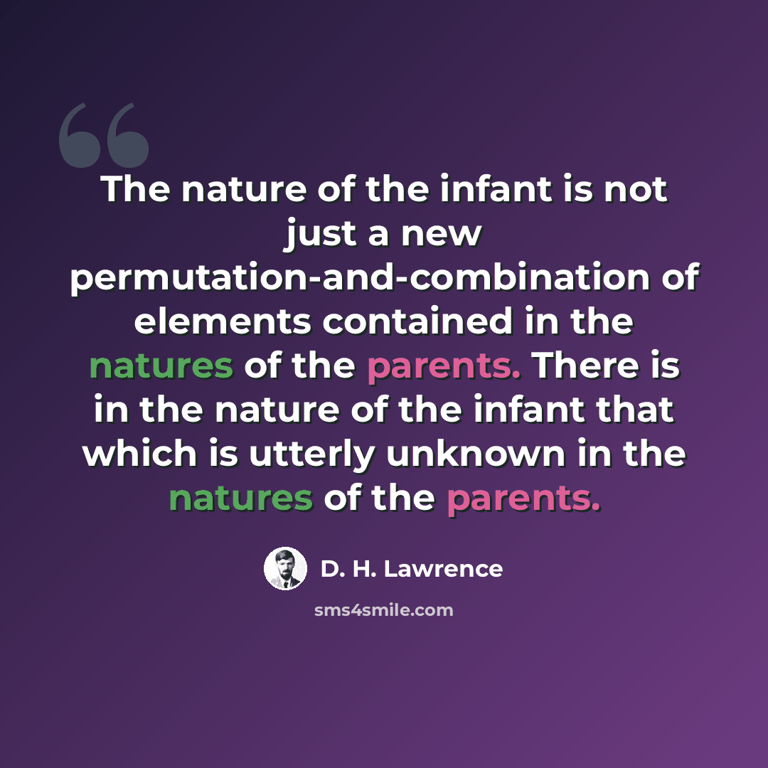 “The nature of the infant is not just a new permutation-and-combination of elements contained in the natures of the parents. There is in the nature of the infant that which is utterly unknown in the natures of the parents.” quote by D. H. Lawrence