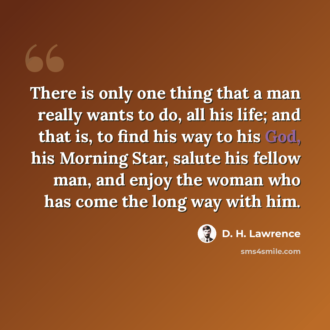 “There is only one thing that a man really wants to do, all his life; and that is, to find his way to his God, his Morning Star, salute his fellow man, and enjoy the woman who has come the long way with him.” quote by D. H. Lawrence