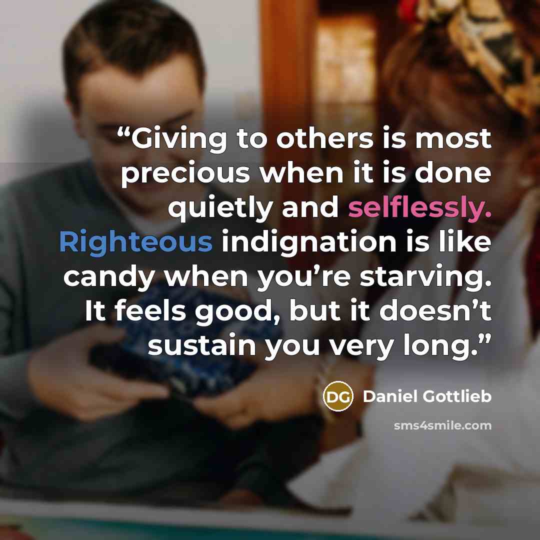 “Giving to others is most precious when it is done quietly and selflessly. Righteous indignation is like candy when you’re starving. It feels good, but it doesn’t sustain you very long.” quote by Daniel Gottlieb