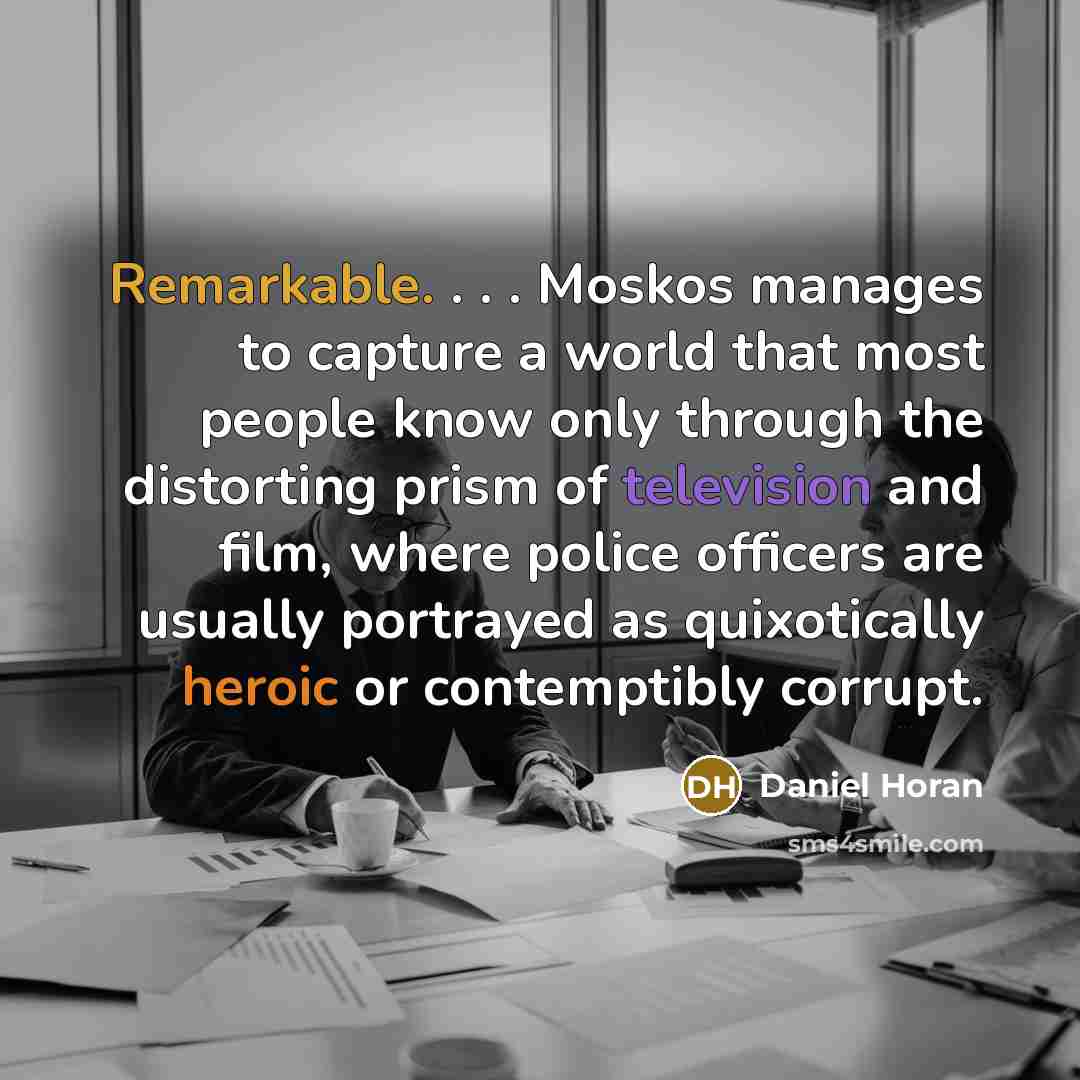 “Remarkable. . . . Moskos manages to capture a world that most people know only through the distorting prism of television and film, where police officers are usually portrayed as quixotically heroic or contemptibly corrupt.” quote by Daniel Horan