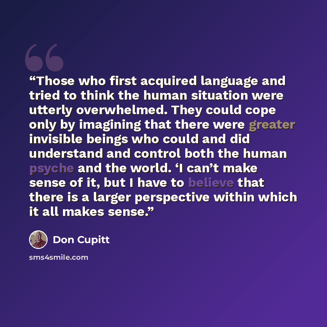“Those who first acquired language and tried to think the human situation were utterly overwhelmed. They could cope only by imagining that there were greater invisible beings who could and did understand and control both the human psyche and the world. ‘I can’t make sense of it, but I have to…” quote by Don Cupitt