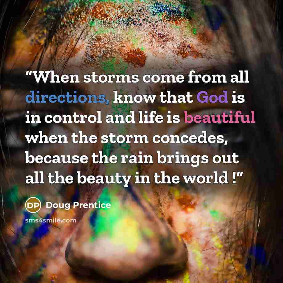 “When storms come from all directions, know that God is in control and life is beautiful when the storm concedes, because the rain brings out all the beauty in the world !” quote by Doug Prentice