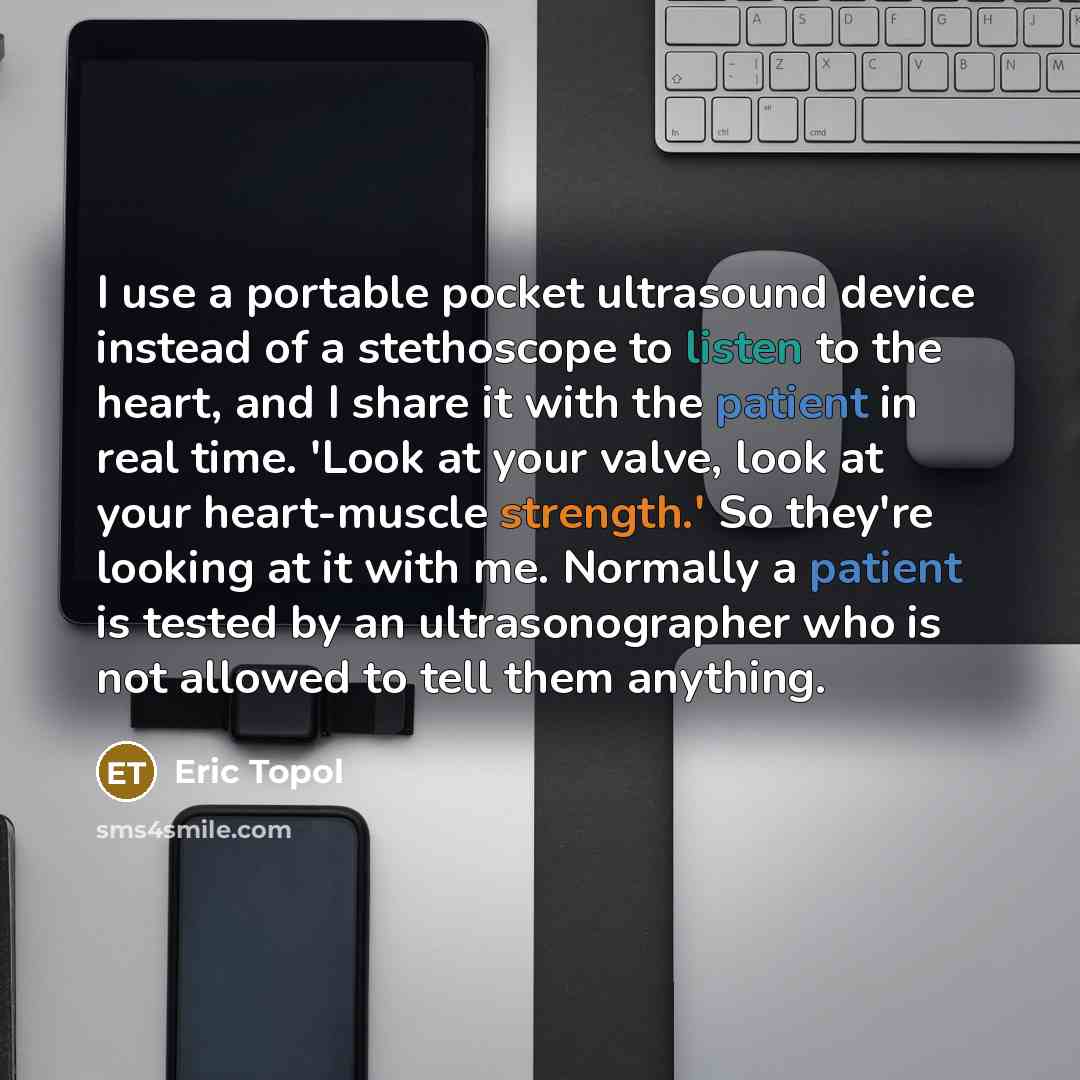 “I use a portable pocket ultrasound device instead of a stethoscope to listen to the heart, and I share it with the patient in real time. 'Look at your valve, look at your heart-muscle strength.' So they're looking at it with me. Normally a patient is tested by an ultrasonographer who is not…” quote by Eric Topol