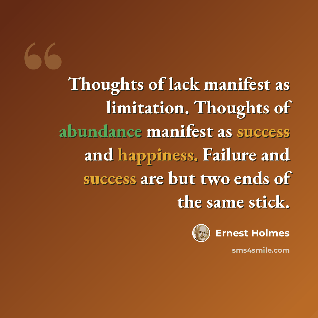 “Thoughts of lack manifest as limitation. Thoughts of abundance manifest as success and happiness. Failure and success are but two ends of the same stick.” quote by Ernest Holmes