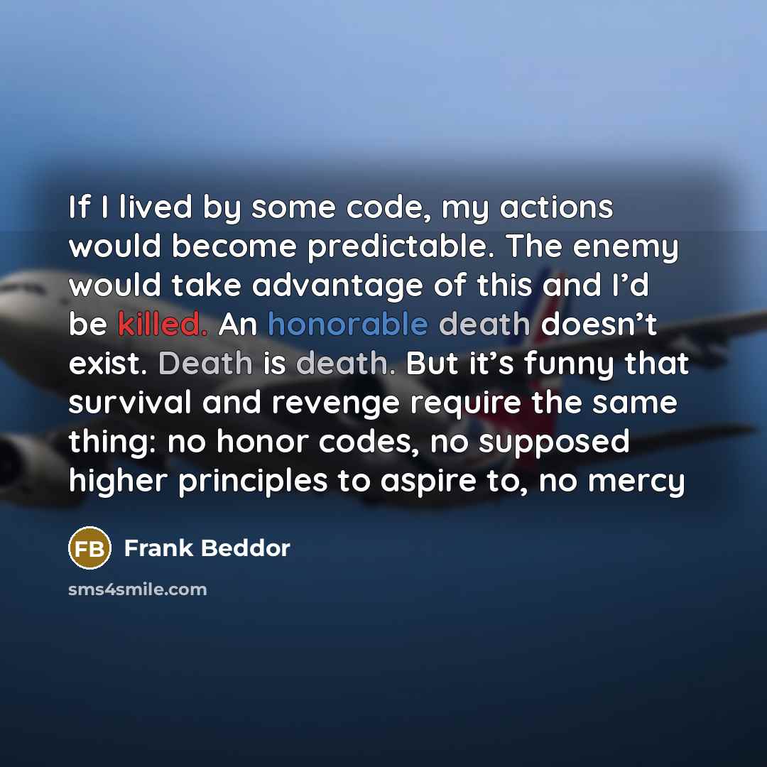 “If I lived by some code, my actions would become predictable. The enemy would take advantage of this and I’d be killed. An honorable death doesn’t exist. Death is death. But it’s funny that survival and revenge require the same thing: no honor codes, no supposed higher principles to aspire to, no…” quote by Frank Beddor