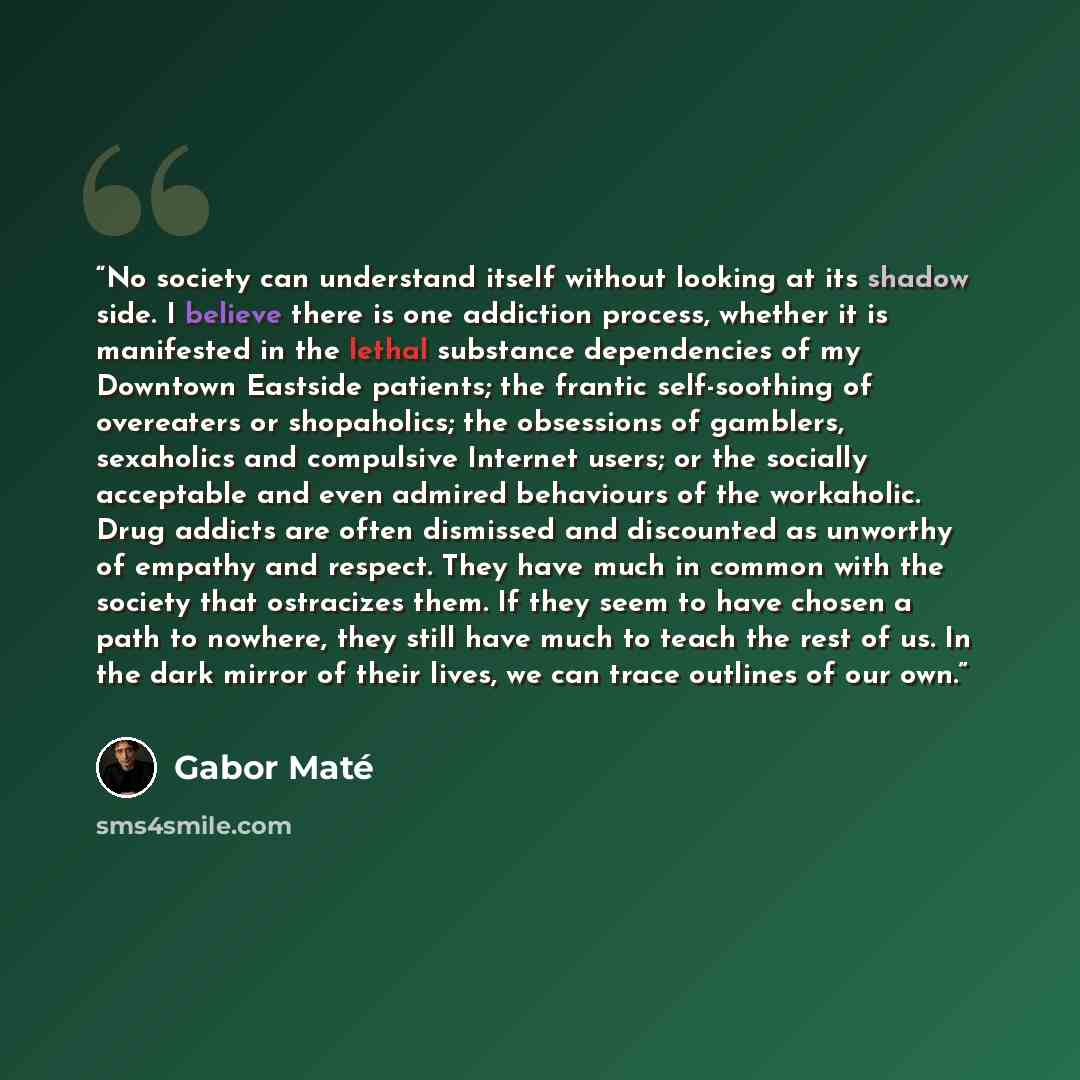 “No society can understand itself without looking at its shadow side. I believe there is one addiction process, whether it is manifested in the lethal substance dependencies of my Downtown Eastside patients; the frantic self-soothing of overeaters or shopaholics; the obsessions of gamblers…” quote by Gabor Maté