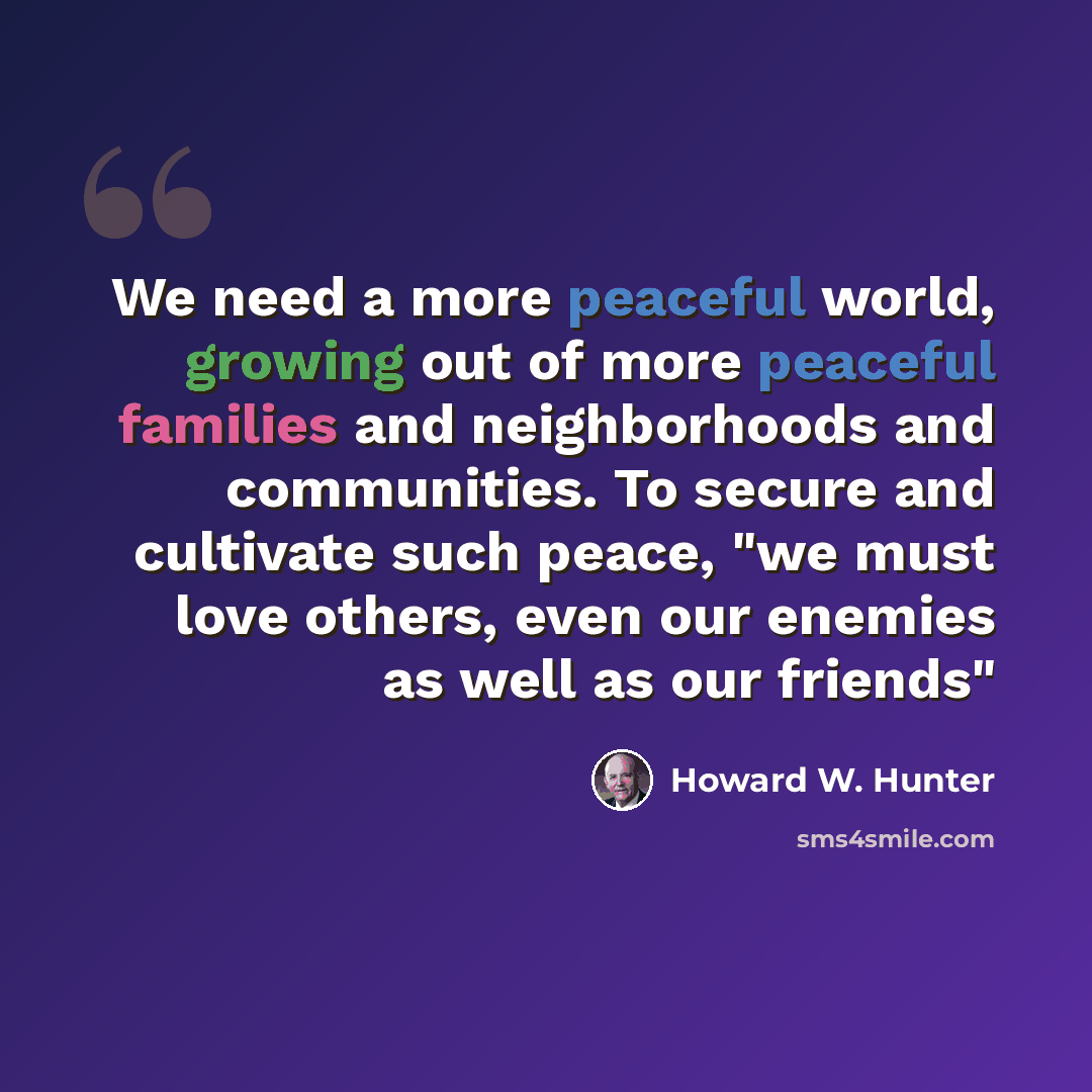 “We need a more peaceful world, growing out of more peaceful families and neighborhoods and communities. To secure and cultivate such peace, "we must love others, even our enemies as well as our friends"” quote by Howard W. Hunter
