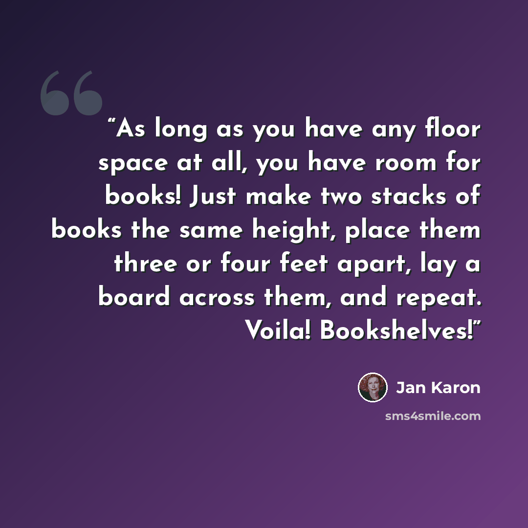 “As long as you have any floor space at all, you have room for books! Just make two stacks of books the same height, place them three or four feet apart, lay a board across them, and repeat. Voila! Bookshelves!” quote by Jan Karon