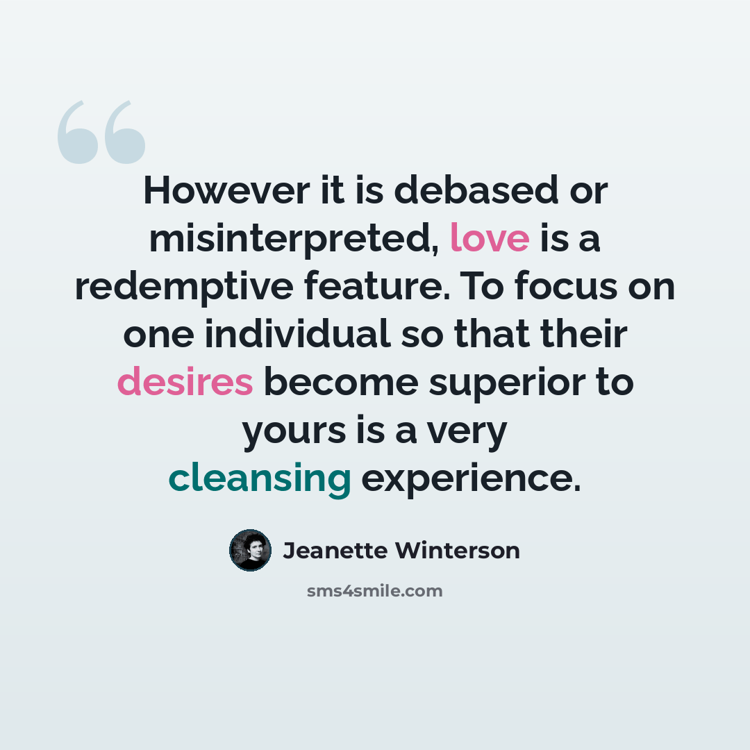 “However it is debased or misinterpreted, love is a redemptive feature. To focus on one individual so that their desires become superior to yours is a very cleansing experience.” quote by Jeanette Winterson