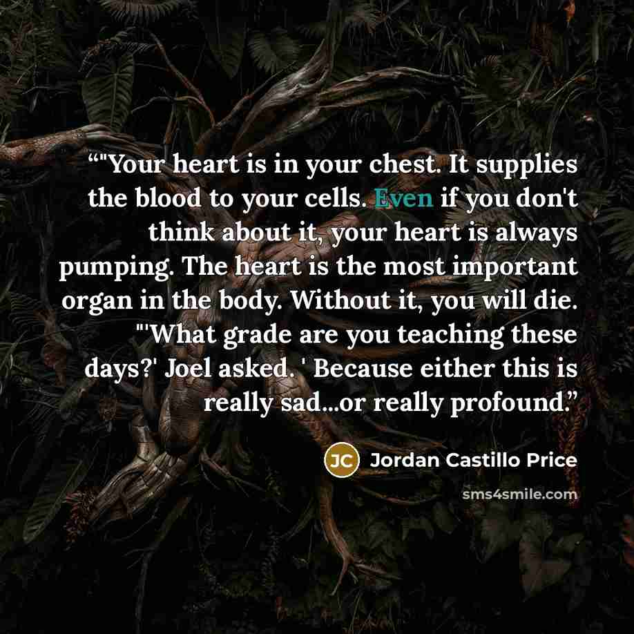 “‎"Your heart is in your chest. It supplies the blood to your cells. Even if you don't think about it, your heart is always pumping. The heart is the most important organ in the body. Without it, you will die. "'What grade are you teaching these days?' Joel asked. ' Because either this is really…” quote by Jordan Castillo Price