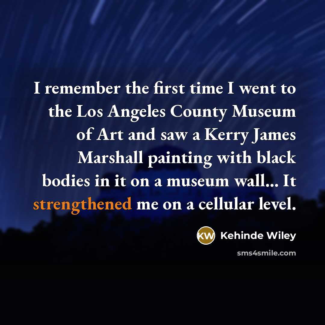 “I remember the first time I went to the Los Angeles County Museum of Art and saw a Kerry James Marshall painting with black bodies in it on a museum wall... It strengthened me on a cellular level.” quote by Kehinde Wiley