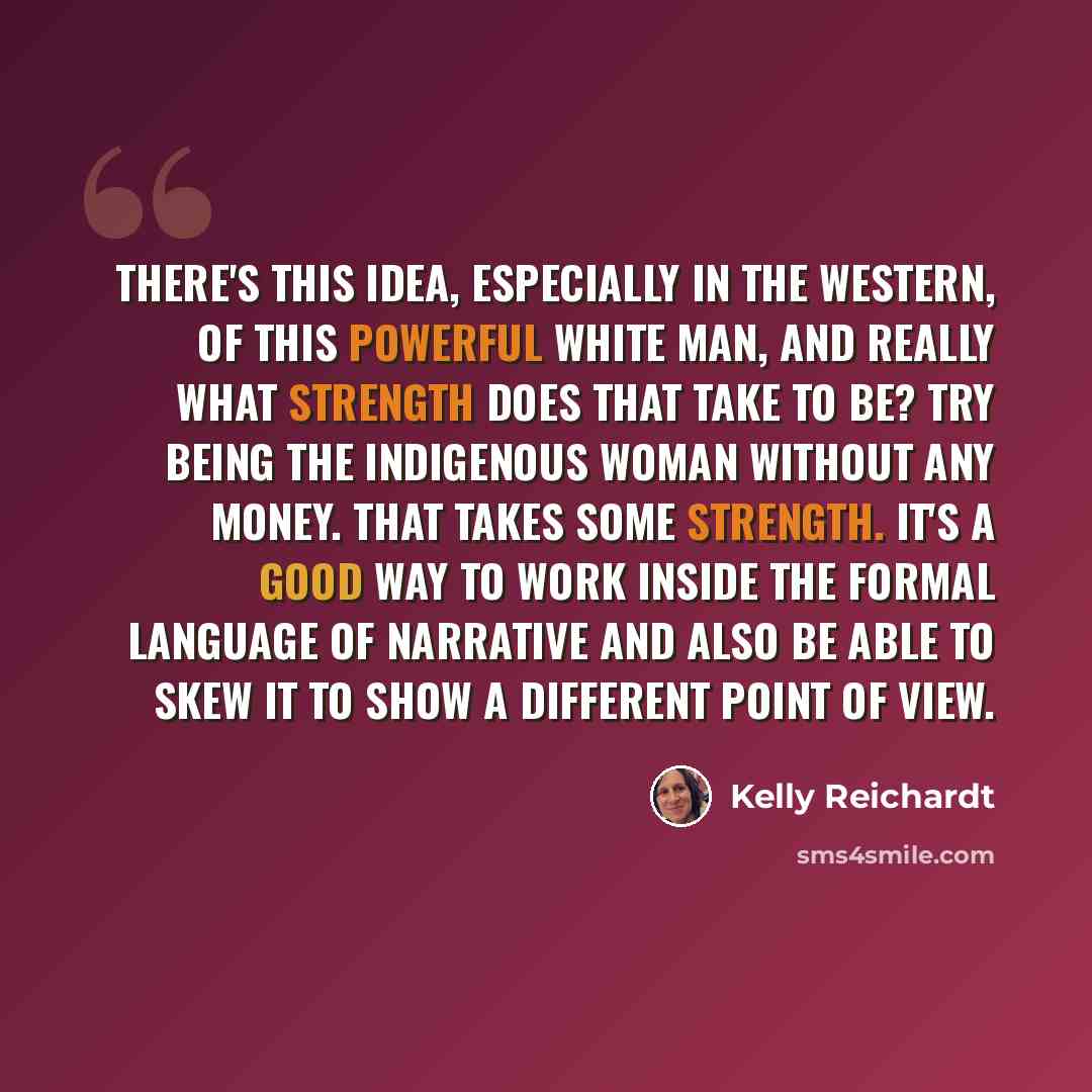 “There's this idea, especially in the Western, of this powerful white man, and really what strength does that take to be? Try being the indigenous woman without any money. That takes some strength. It's a good way to work inside the formal language of narrative and also be able to skew it to show a…” quote by Kelly Reichardt