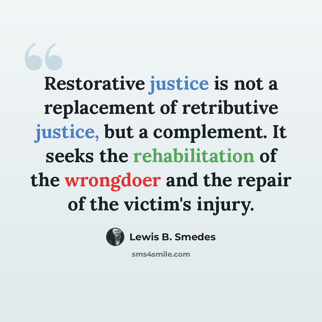 “Restorative justice is not a replacement of retributive justice, but a complement. It seeks the rehabilitation of the wrongdoer and the repair of the victim's injury.” quote by Lewis B. Smedes