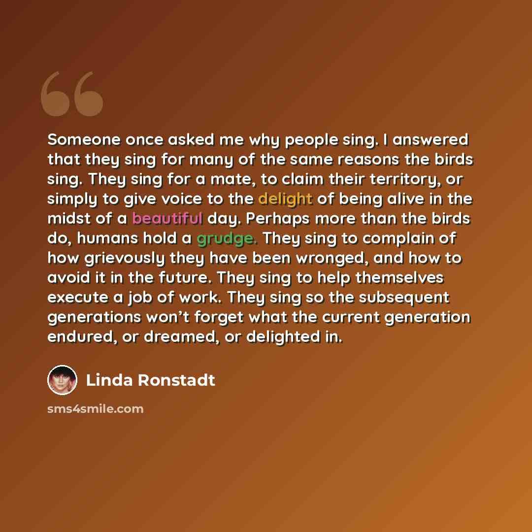 “Someone once asked me why people sing. I answered that they sing for many of the same reasons the birds sing. They sing for a mate, to claim their territory, or simply to give voice to the delight of being alive in the midst of a beautiful day. Perhaps more than the birds do, humans hold a grudge…” quote by Linda Ronstadt