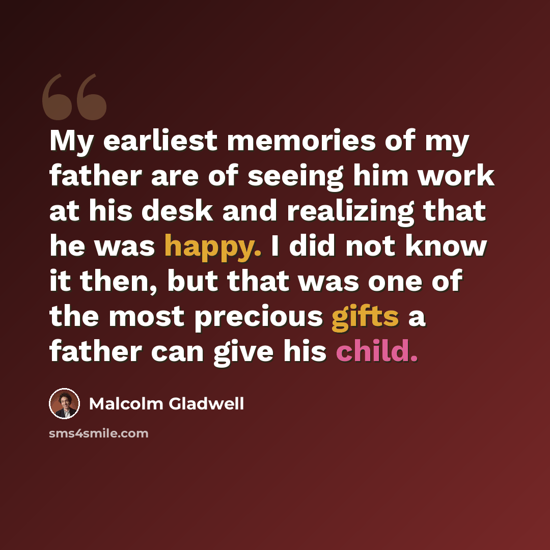“My earliest memories of my father are of seeing him work at his desk and realizing that he was happy. I did not know it then, but that was one of the most precious gifts a father can give his child.” quote by Malcolm Gladwell