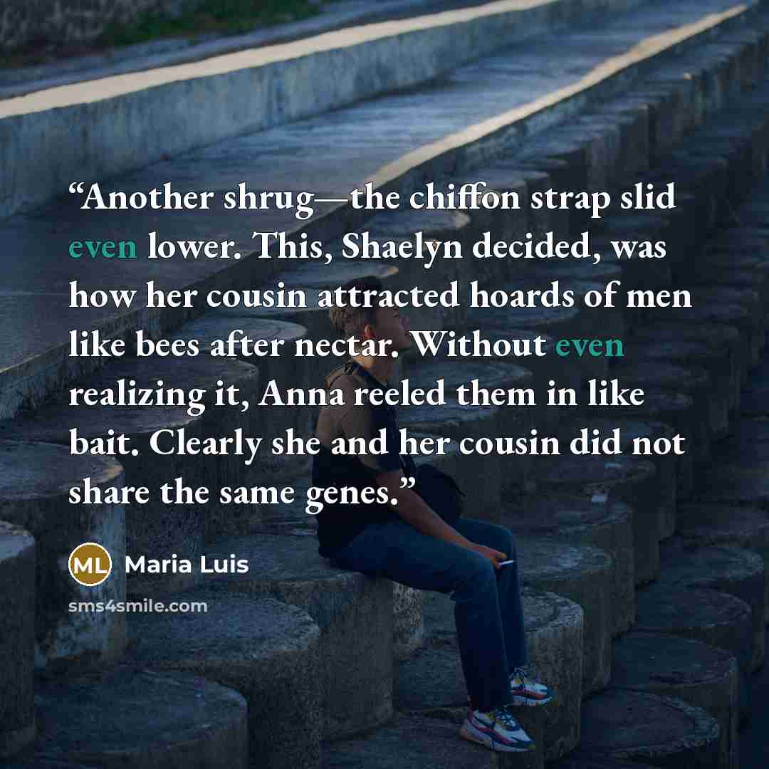 “Another shrug—the chiffon strap slid even lower. This, Shaelyn decided, was how her cousin attracted hoards of men like bees after nectar. Without even realizing it, Anna reeled them in like bait. Clearly she and her cousin did not share the same genes.” quote by Maria Luis