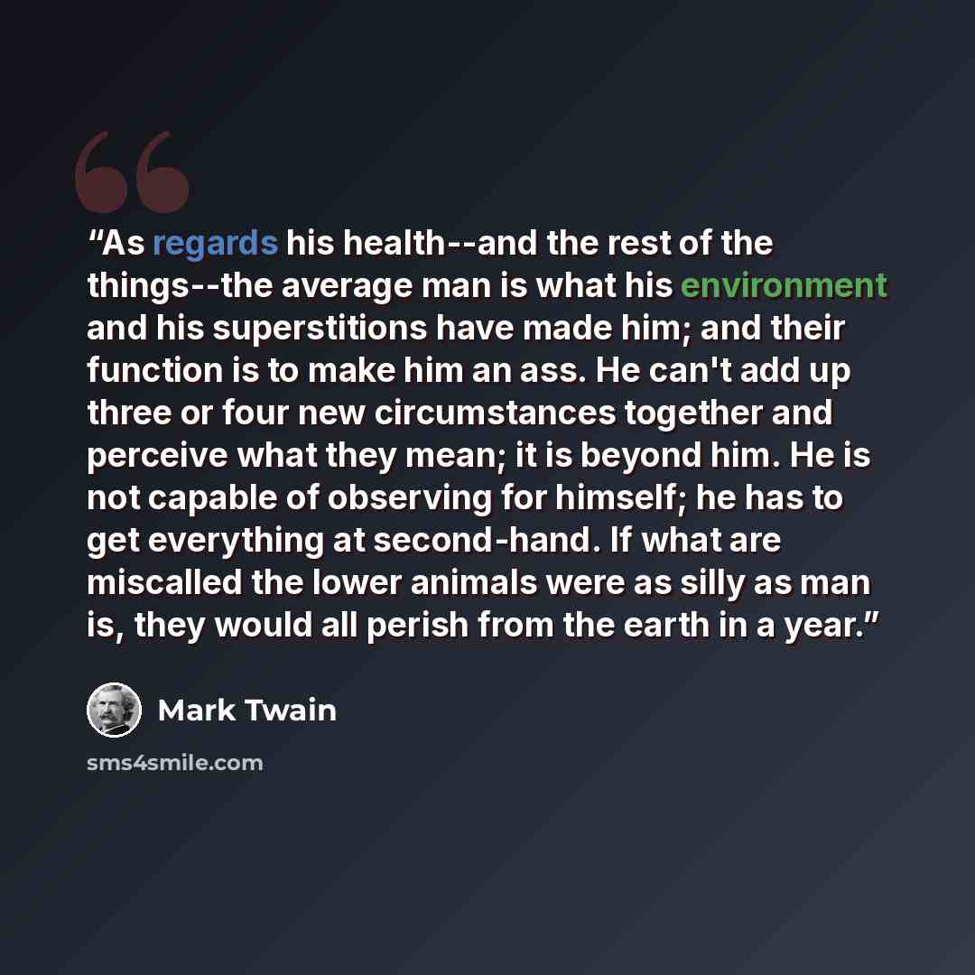 “As regards his health--and the rest of the things--the average man is what his environment and his superstitions have made him; and their function is to make him an ass. He can't add up three or four new circumstances together and perceive what they mean; it is beyond him. He is not capable of…” quote by Mark Twain
