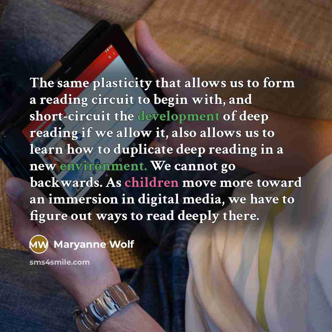 “The same plasticity that allows us to form a reading circuit to begin with, and short-circuit the development of deep reading if we allow it, also allows us to learn how to duplicate deep reading in a new environment. We cannot go backwards. As children move more toward an immersion in digital…” quote by Maryanne Wolf