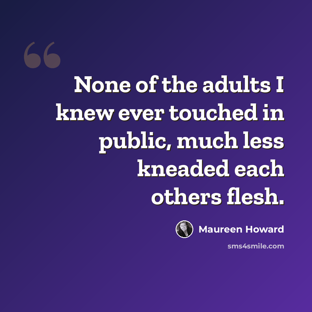 “None of the adults I knew ever touched in public, much less kneaded each others flesh.” quote by Maureen Howard