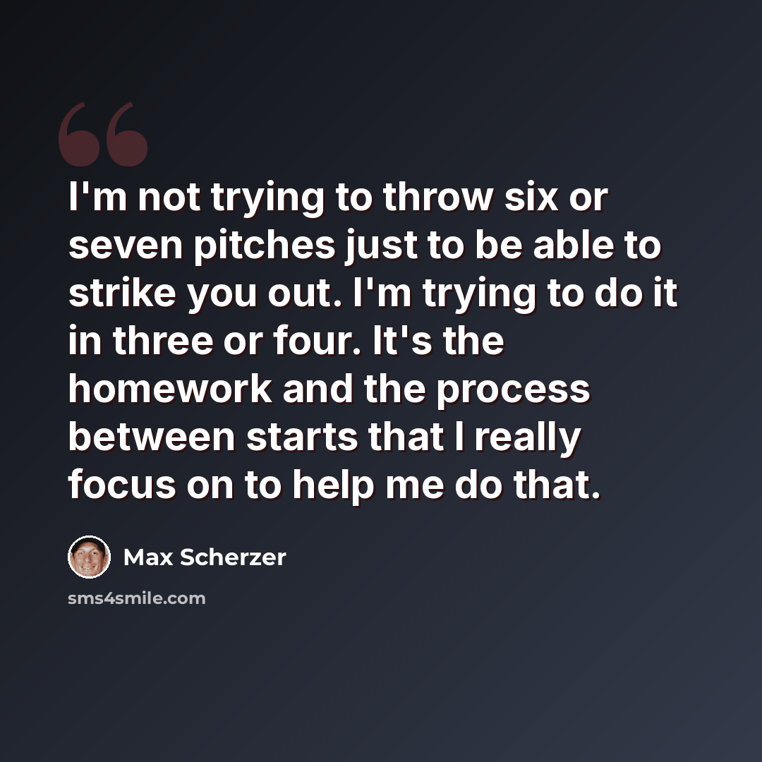 “I'm not trying to throw six or seven pitches just to be able to strike you out. I'm trying to do it in three or four. It's the homework and the process between starts that I really focus on to help me do that.” quote by Max Scherzer