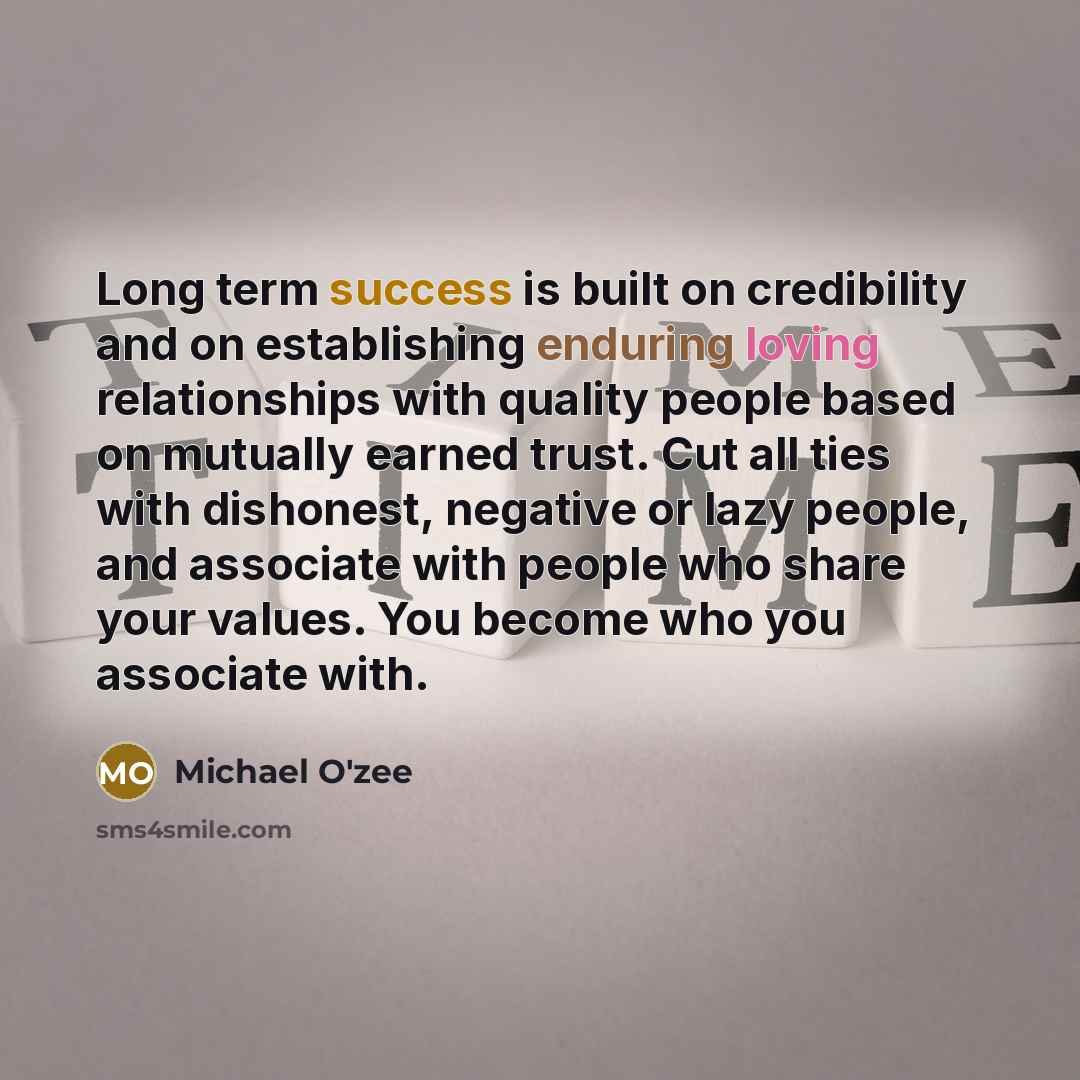 “Long term success is built on credibility and on establishing enduring loving relationships with quality people based on mutually earned trust. Cut all ties with dishonest, negative or lazy people, and associate with people who share your values. You become who you associate with.” quote by Michael O'zee