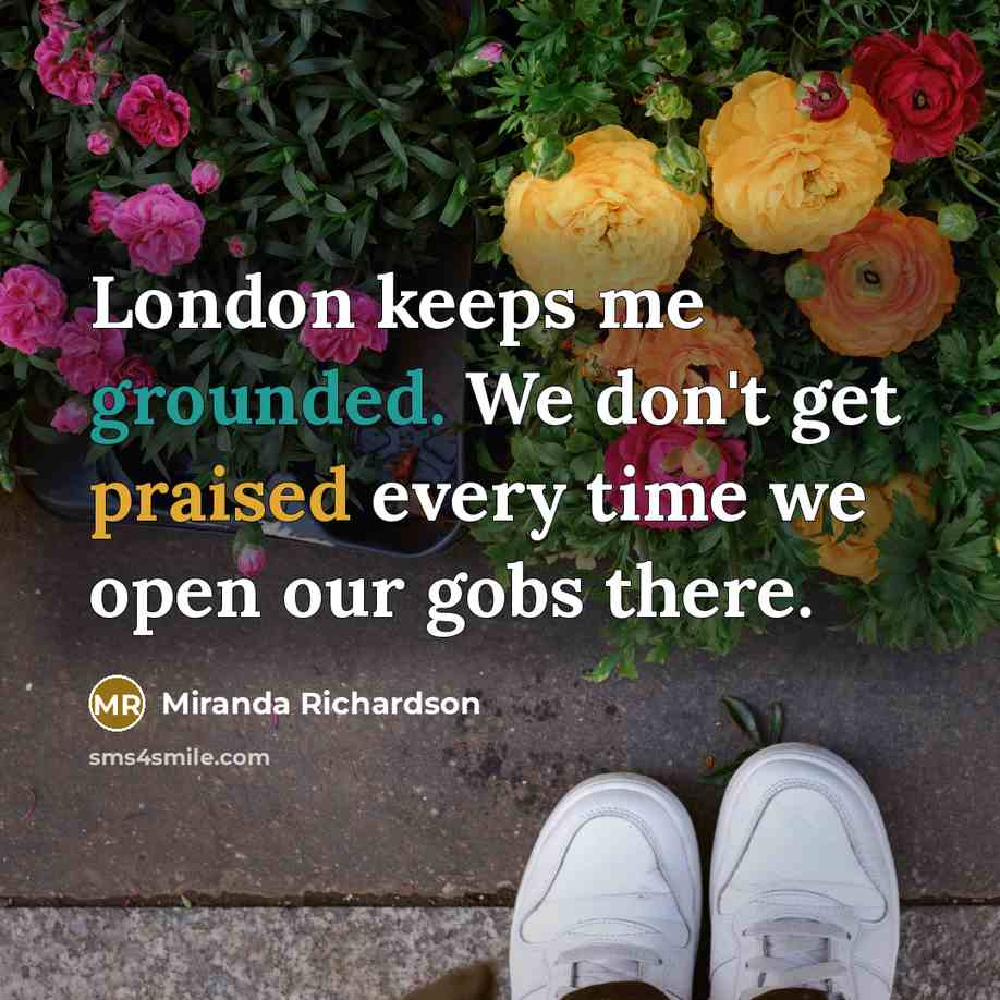 “London keeps me grounded. We don't get praised every time we open our gobs there.” quote by Miranda Richardson